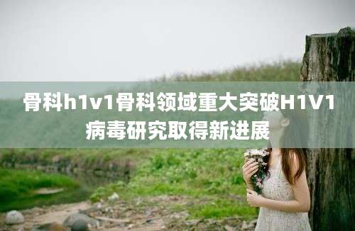 骨科h1v1骨科领域重大突破H1V1病毒研究取得新进展