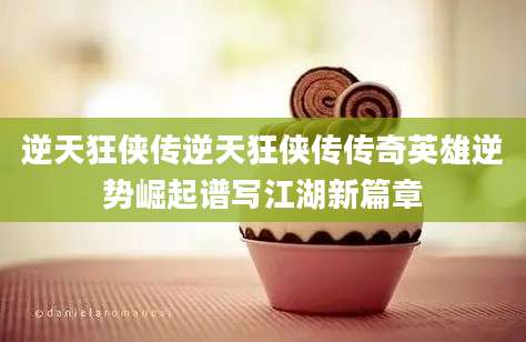 逆天狂侠传逆天狂侠传传奇英雄逆势崛起谱写江湖新篇章