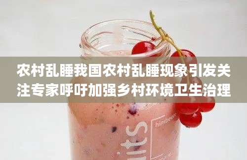 农村乱睡我国农村乱睡现象引发关注专家呼吁加强乡村环境卫生治理