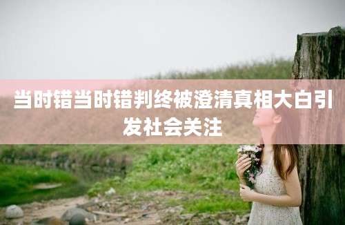 当时错当时错判终被澄清真相大白引发社会关注