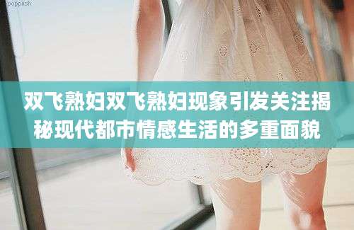 双飞熟妇双飞熟妇现象引发关注揭秘现代都市情感生活的多重面貌