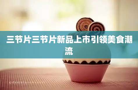 三节片三节片新品上市引领美食潮流