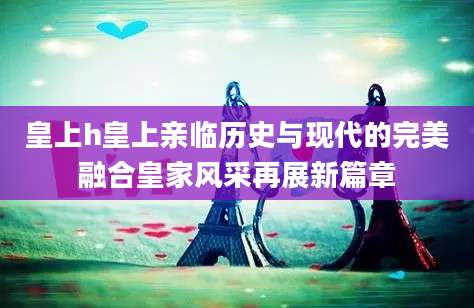 皇上h皇上亲临历史与现代的完美融合皇家风采再展新篇章