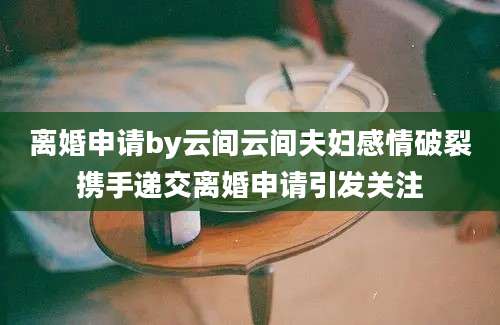 离婚申请by云间云间夫妇感情破裂携手递交离婚申请引发关注