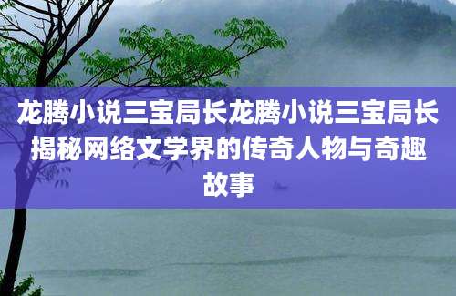 龙腾小说三宝局长龙腾小说三宝局长揭秘网络文学界的传奇人物与奇趣故事