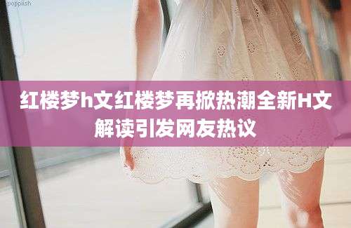 红楼梦h文红楼梦再掀热潮全新H文解读引发网友热议