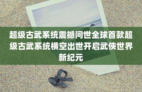 超级古武系统震撼问世全球首款超级古武系统横空出世开启武侠世界新纪元