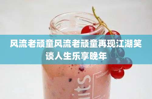 风流老顽童风流老顽童再现江湖笑谈人生乐享晚年
