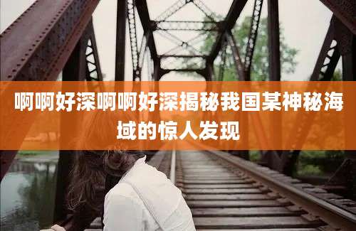 啊啊好深啊啊好深揭秘我国某神秘海域的惊人发现