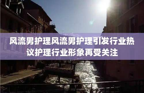风流男护理风流男护理引发行业热议护理行业形象再受关注