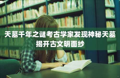 天墓千年之谜考古学家发现神秘天墓揭开古文明面纱
