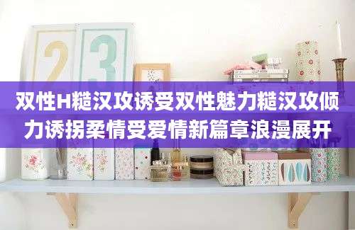 双性H糙汉攻诱受双性魅力糙汉攻倾力诱拐柔情受爱情新篇章浪漫展开