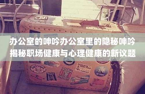 办公室的呻吟办公室里的隐秘呻吟揭秘职场健康与心理健康的新议题