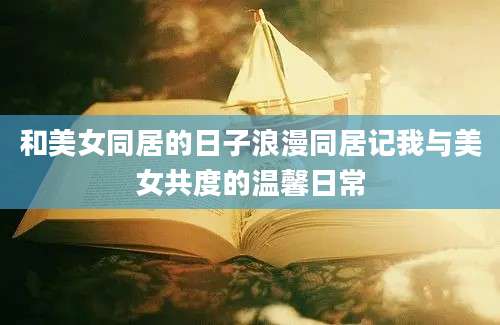 和美女同居的日子浪漫同居记我与美女共度的温馨日常