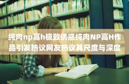 纯肉np高h极致诱惑纯肉NP高H作品引发热议网友热议其尺度与深度