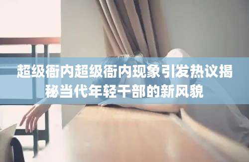 超级衙内超级衙内现象引发热议揭秘当代年轻干部的新风貌