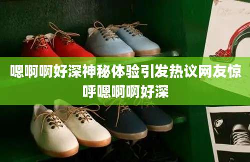 嗯啊啊好深神秘体验引发热议网友惊呼嗯啊啊好深