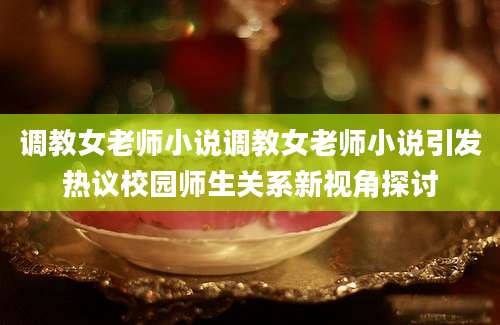 调教女老师小说调教女老师小说引发热议校园师生关系新视角探讨