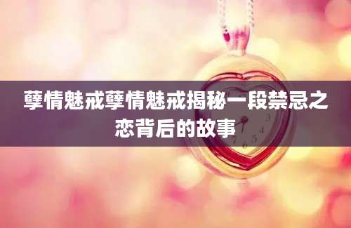 孽情魅戒孽情魅戒揭秘一段禁忌之恋背后的故事