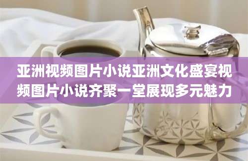 亚洲视频图片小说亚洲文化盛宴视频图片小说齐聚一堂展现多元魅力