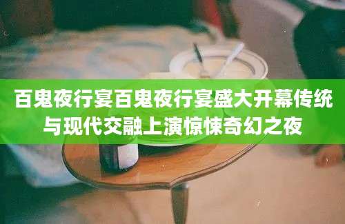百鬼夜行宴百鬼夜行宴盛大开幕传统与现代交融上演惊悚奇幻之夜