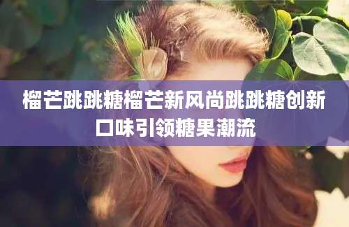 榴芒跳跳糖榴芒新风尚跳跳糖创新口味引领糖果潮流