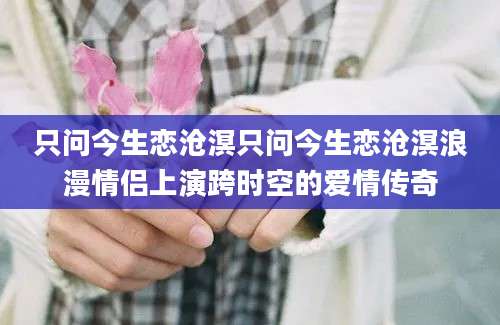 只问今生恋沧溟只问今生恋沧溟浪漫情侣上演跨时空的爱情传奇