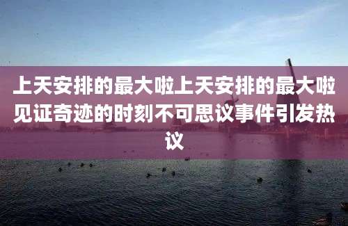 上天安排的最大啦上天安排的最大啦见证奇迹的时刻不可思议事件引发热议