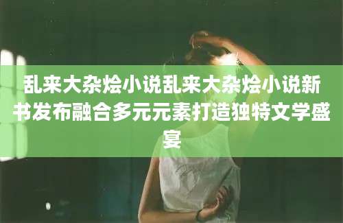 乱来大杂烩小说乱来大杂烩小说新书发布融合多元元素打造独特文学盛宴