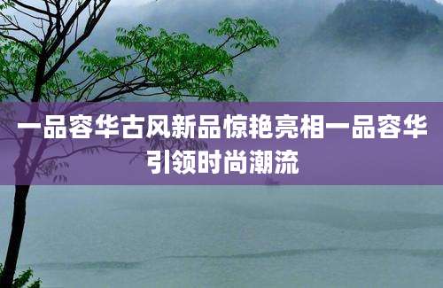 一品容华古风新品惊艳亮相一品容华引领时尚潮流