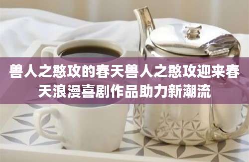 兽人之憨攻的春天兽人之憨攻迎来春天浪漫喜剧作品助力新潮流