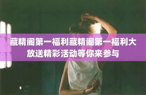 藏精阁第一福利藏精阁第一福利大放送精彩活动等你来参与