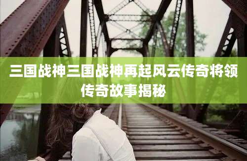 三国战神三国战神再起风云传奇将领传奇故事揭秘