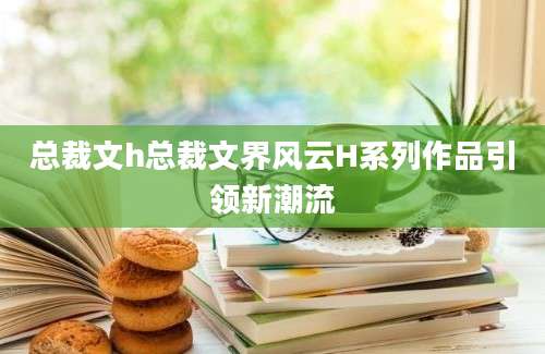 总裁文h总裁文界风云H系列作品引领新潮流