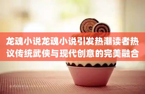 龙魂小说龙魂小说引发热潮读者热议传统武侠与现代创意的完美融合
