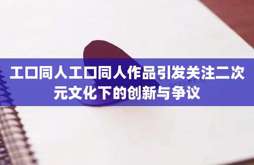 工口同人工口同人作品引发关注二次元文化下的创新与争议