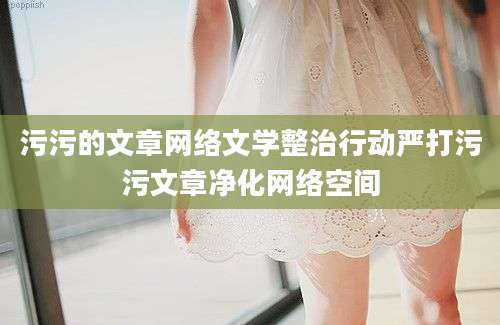 污污的文章网络文学整治行动严打污污文章净化网络空间