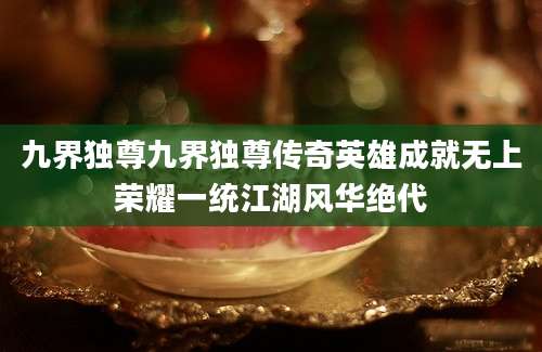 九界独尊九界独尊传奇英雄成就无上荣耀一统江湖风华绝代