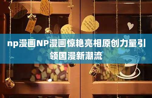 np漫画NP漫画惊艳亮相原创力量引领国漫新潮流