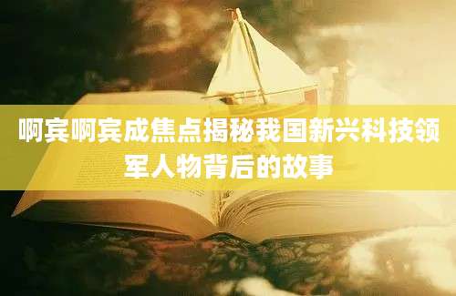啊宾啊宾成焦点揭秘我国新兴科技领军人物背后的故事