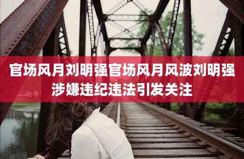 官场风月刘明强官场风月风波刘明强涉嫌违纪违法引发关注