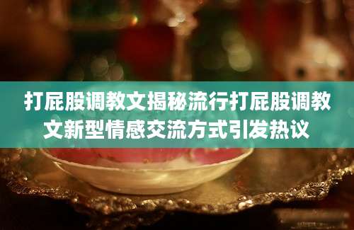 打屁股调教文揭秘流行打屁股调教文新型情感交流方式引发热议