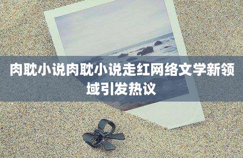 肉耽小说肉耽小说走红网络文学新领域引发热议