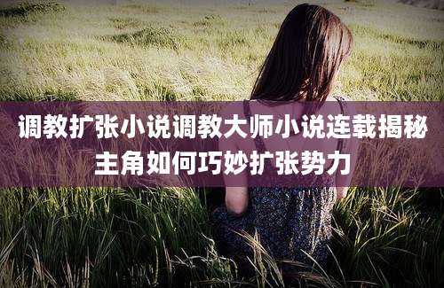 调教扩张小说调教大师小说连载揭秘主角如何巧妙扩张势力