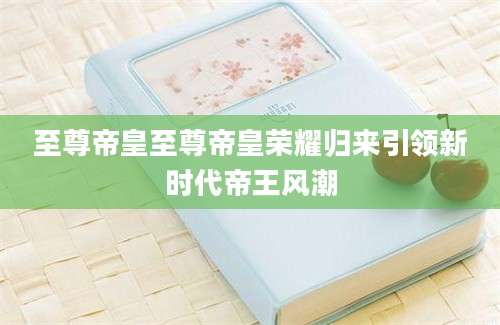 至尊帝皇至尊帝皇荣耀归来引领新时代帝王风潮