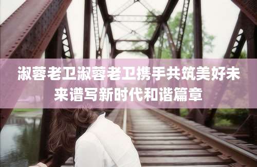 淑蓉老卫淑蓉老卫携手共筑美好未来谱写新时代和谐篇章