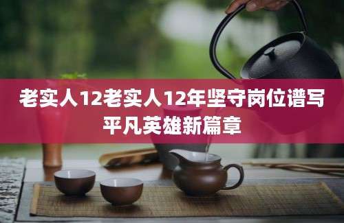 老实人12老实人12年坚守岗位谱写平凡英雄新篇章