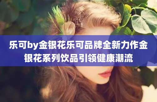 乐可by金银花乐可品牌全新力作金银花系列饮品引领健康潮流