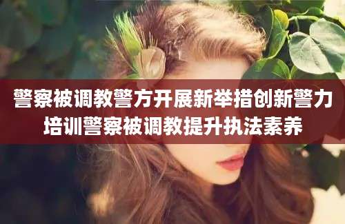 警察被调教警方开展新举措创新警力培训警察被调教提升执法素养