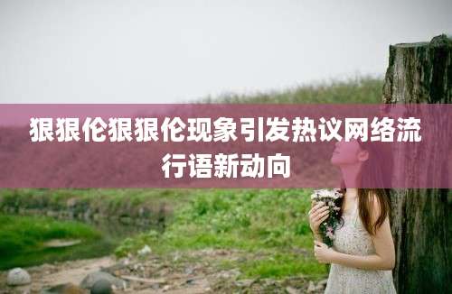 狠狠伦狠狠伦现象引发热议网络流行语新动向